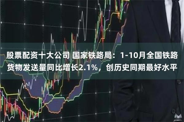 股票配资十大公司 国家铁路局：1-10月全国铁路货物发送量同比增长2.1%，创历史同期最好水平