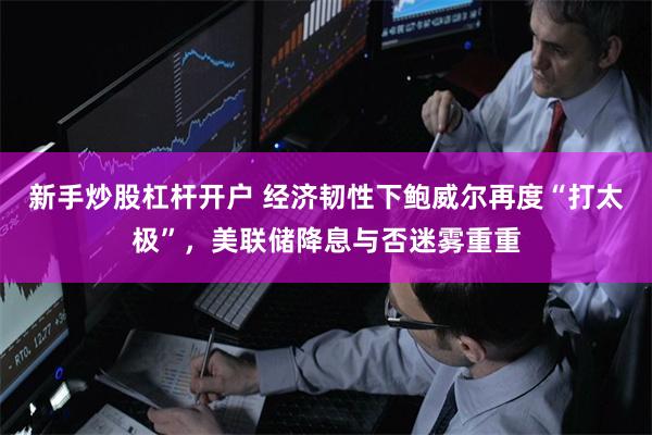 新手炒股杠杆开户 经济韧性下鲍威尔再度“打太极”，美联储降息与否迷雾重重