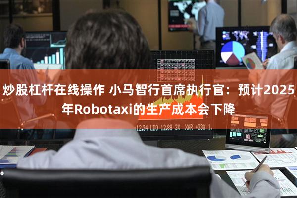 炒股杠杆在线操作 小马智行首席执行官：预计2025年Robotaxi的生产成本会下降