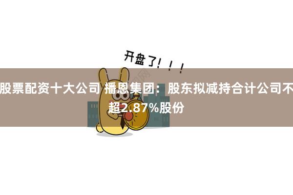 股票配资十大公司 播恩集团：股东拟减持合计公司不超2.87%股份