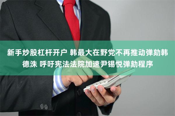 新手炒股杠杆开户 韩最大在野党不再推动弹劾韩德洙 呼吁宪法法院加速尹锡悦弹劾程序
