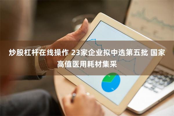 炒股杠杆在线操作 23家企业拟中选第五批 国家高值医用耗材集采