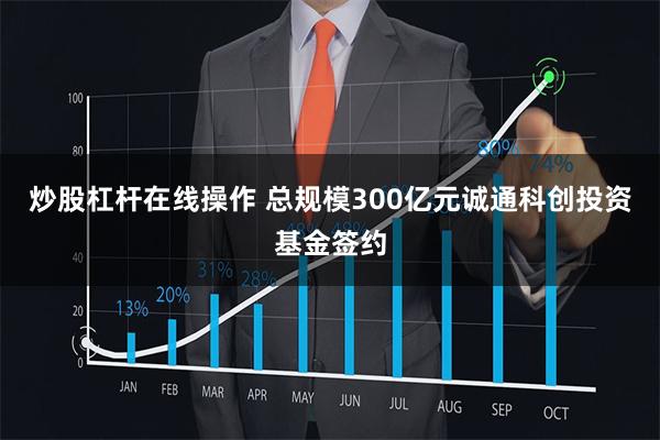 炒股杠杆在线操作 总规模300亿元诚通科创投资基金签约