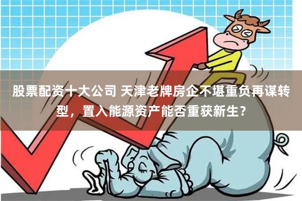 股票配资十大公司 天津老牌房企不堪重负再谋转型，置入能源资产能否重获新生？