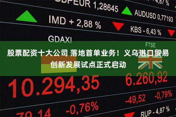 股票配资十大公司 落地首单业务！义乌进口贸易创新发展试点正式启动