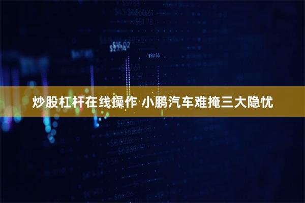 炒股杠杆在线操作 小鹏汽车难掩三大隐忧