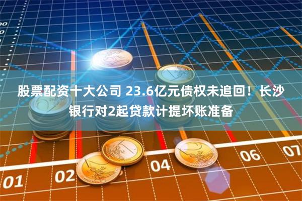 股票配资十大公司 23.6亿元债权未追回！长沙银行对2起贷款计提坏账准备