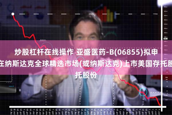 炒股杠杆在线操作 亚盛医药-B(06855)拟申请在纳斯达克全球精选市场(或纳斯达克)上市美国存托股份