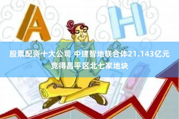 股票配资十大公司 中建智地联合体21.143亿元竞得昌平区北七家地块