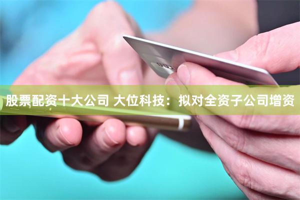 股票配资十大公司 大位科技：拟对全资子公司增资