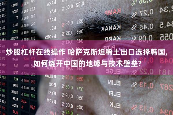 炒股杠杆在线操作 哈萨克斯坦稀土出口选择韩国, 如何绕开中国的地缘与技术壁垒?