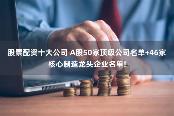 股票配资十大公司 A股50家顶级公司名单+46家核心制造龙头企业名单!