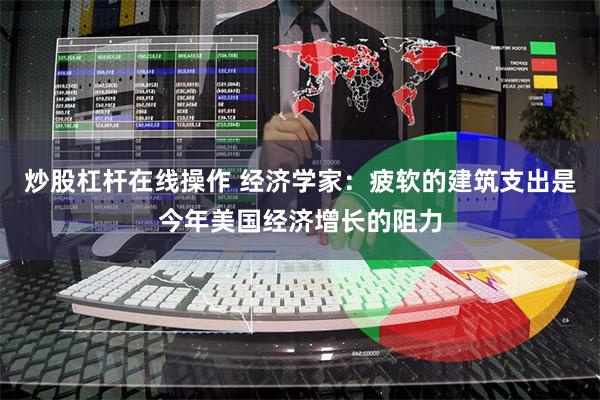 炒股杠杆在线操作 经济学家：疲软的建筑支出是今年美国经济增长的阻力