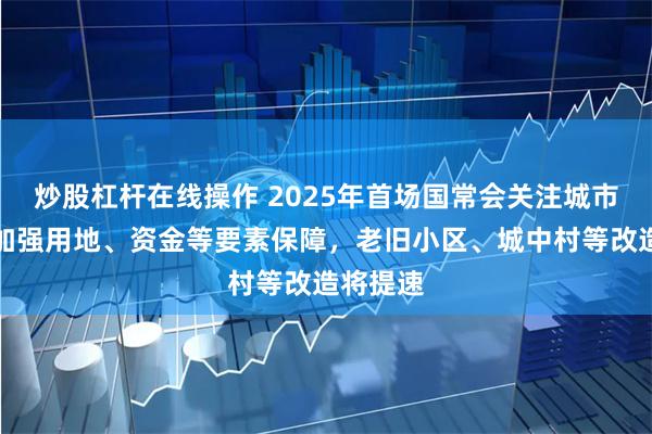 炒股杠杆在线操作 2025年首场国常会关注城市更新：加强用地、资金等要素保障，老旧小区、城中村等改造将提速