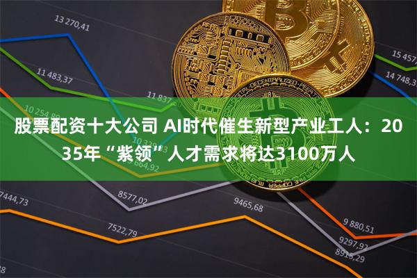 股票配资十大公司 AI时代催生新型产业工人：2035年“紫领”人才需求将达3100万人