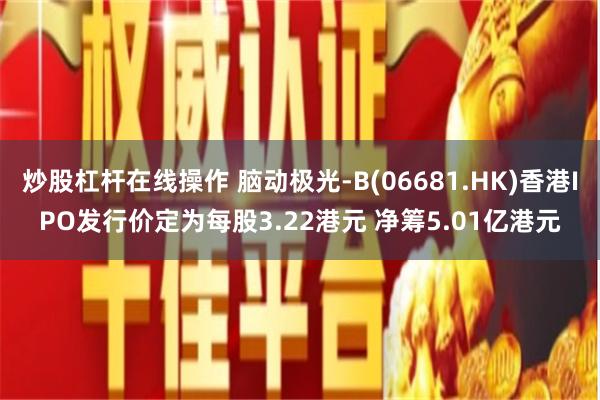 炒股杠杆在线操作 脑动极光-B(06681.HK)香港IPO发行价定为每股3.22港元 净筹5.01亿港元