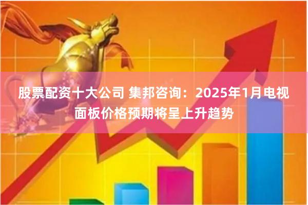 股票配资十大公司 集邦咨询：2025年1月电视面板价格预期将呈上升趋势
