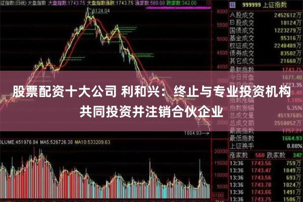股票配资十大公司 利和兴：终止与专业投资机构共同投资并注销合伙企业