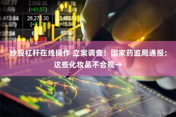 炒股杠杆在线操作 立案调查！国家药监局通报：这些化妆品不合规→