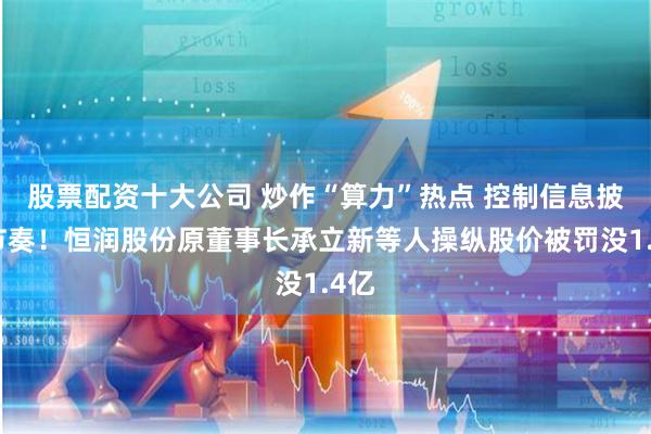 股票配资十大公司 炒作“算力”热点 控制信息披露节奏！恒润股份原董事长承立新等人操纵股价被罚没1.4亿