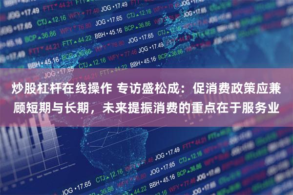 炒股杠杆在线操作 专访盛松成：促消费政策应兼顾短期与长期，未来提振消费的重点在于服务业