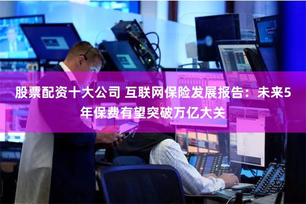 股票配资十大公司 互联网保险发展报告：未来5年保费有望突破万亿大关