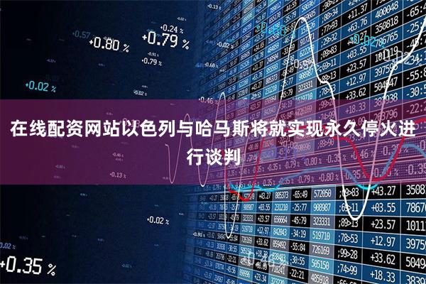 在线配资网站以色列与哈马斯将就实现永久停火进行谈判
