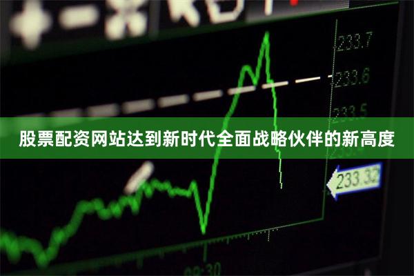 股票配资网站达到新时代全面战略伙伴的新高度