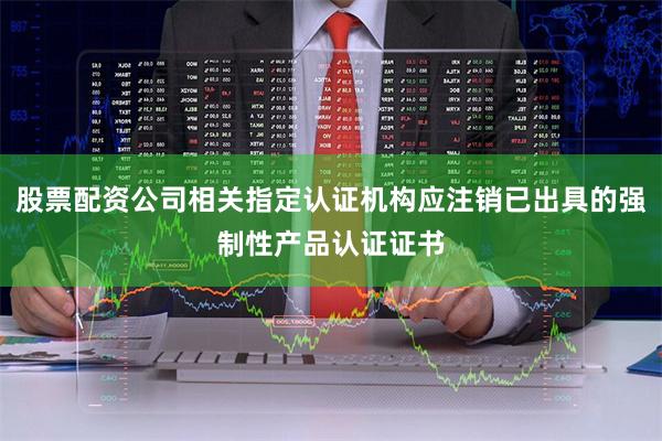 股票配资公司相关指定认证机构应注销已出具的强制性产品认证证书