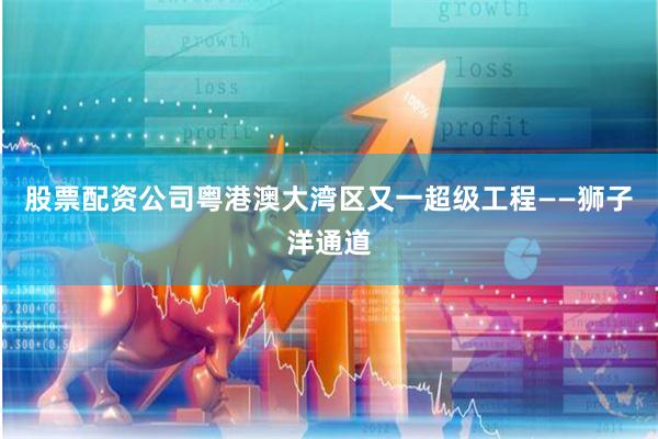 股票配资公司粤港澳大湾区又一超级工程——狮子洋通道