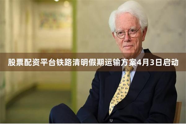 股票配资平台铁路清明假期运输方案4月3日启动